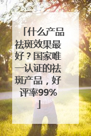 什么产品祛斑效果最好？国家唯一认证的祛斑产品，好评率99%