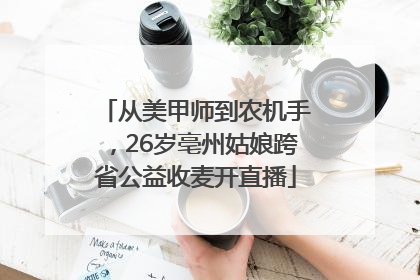 从美甲师到农机手，26岁亳州姑娘跨省公益收麦开直播