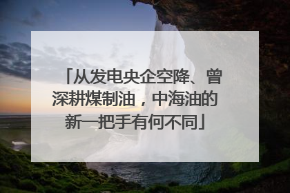 从发电央企空降、曾深耕煤制油，中海油的新一把手有何不同