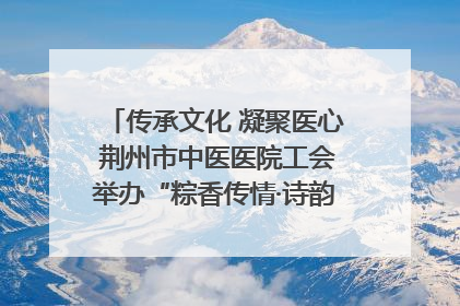 传承文化 凝聚医心 荆州市中医医院工会举办“粽香传情·诗韵端午”系列活动
