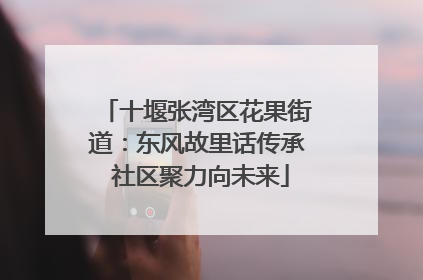 十堰张湾区花果街道：东风故里话传承 社区聚力向未来