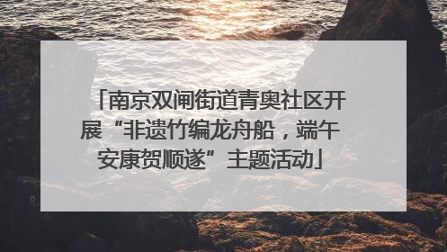 南京双闸街道青奥社区开展“非遗竹编龙舟船，端午安康贺顺遂”主题活动