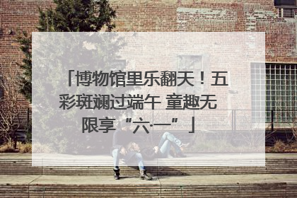 博物馆里乐翻天！五彩斑斓过端午 童趣无限享“六·一”