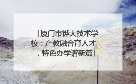 厦门市铧大技术学校：产教融合育人才，特色办学谱新篇
