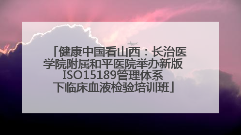 健康中国看山西：长治医学院附属和平医院举办新版ISO15189管理体系下临床血液检验培训班