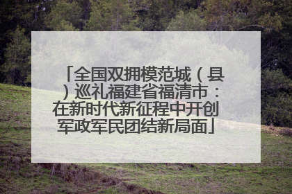 全国双拥模范城（县）巡礼福建省福清市：在新时代新征程中开创军政军民团结新局面