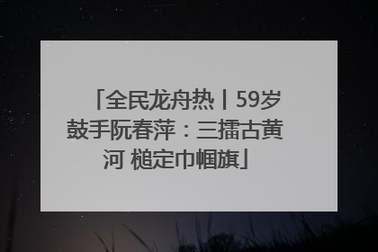 全民龙舟热丨59岁鼓手阮春萍：三擂古黄河 槌定巾帼旗