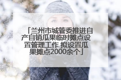 兰州市城管委推进自产自销瓜果临时摊点设置管理工作 拟设置瓜果摊点2000余个