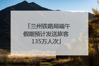 兰州铁路局端午假期预计发送旅客135万人次