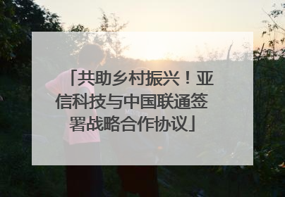 共助乡村振兴！亚信科技与中国联通签署战略合作协议