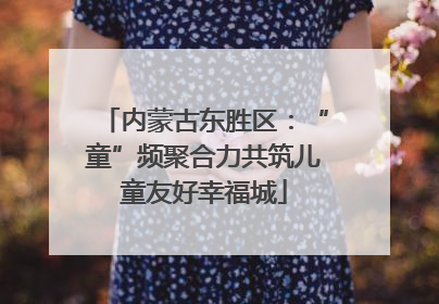 内蒙古东胜区：“童”频聚合力共筑儿童友好幸福城