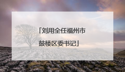 刘用全任福州市鼓楼区委书记