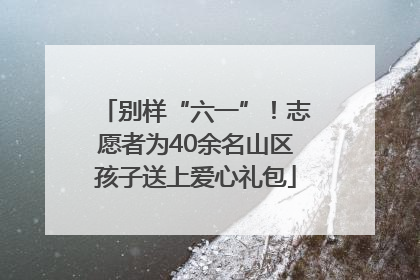 别样“六一”！志愿者为40余名山区孩子送上爱心礼包