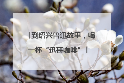 到绍兴鲁迅故里，喝一杯“迅哥咖啡”