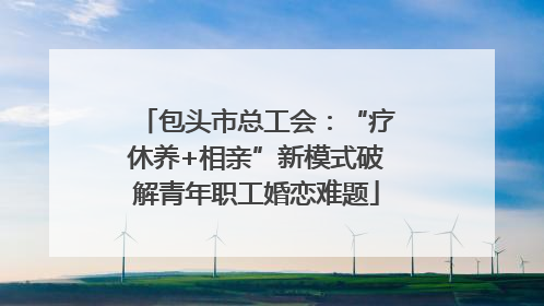 包头市总工会：“疗休养+相亲”新模式破解青年职工婚恋难题