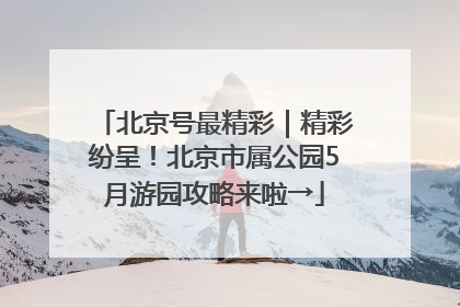 北京号最精彩｜精彩纷呈！北京市属公园5月游园攻略来啦→