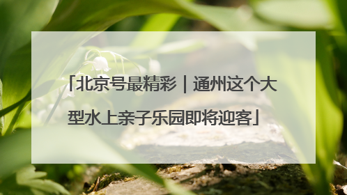 北京号最精彩｜通州这个大型水上亲子乐园即将迎客