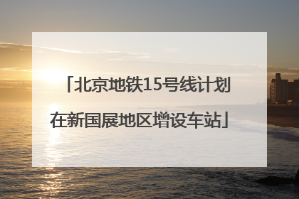 北京地铁15号线计划在新国展地区增设车站