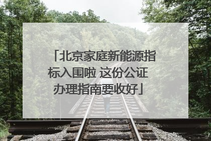 北京家庭新能源指标入围啦 这份公证办理指南要收好