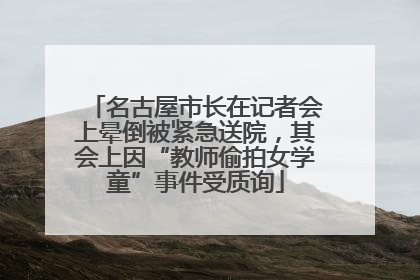 名古屋市长在记者会上晕倒被紧急送院，其会上因“教师偷拍女学童”事件受质询