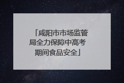 咸阳市市场监管局全力保障中高考期间食品安全