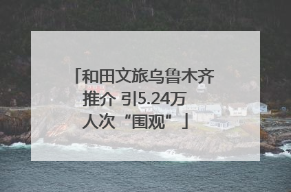 和田文旅乌鲁木齐推介 引5.24万人次“围观”