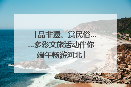 品非遗、赏民俗……多彩文旅活动伴你端午畅游河北