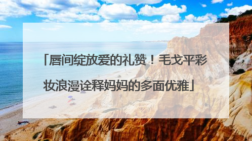 唇间绽放爱的礼赞！毛戈平彩妆浪漫诠释妈妈的多面优雅