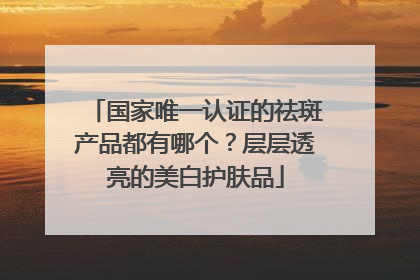 国家唯一认证的祛斑产品都有哪个？层层透亮的美白护肤品