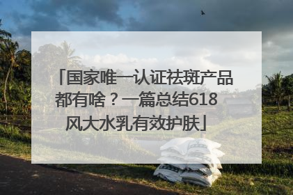 国家唯一认证祛斑产品都有啥？一篇总结618风大水乳有效护肤