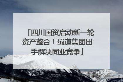 四川国资启动新一轮资产整合！蜀道集团出手解决同业竞争