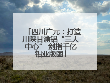 四川广元：打造川陕甘渝铝“三大中心” 剑指千亿铝业版图