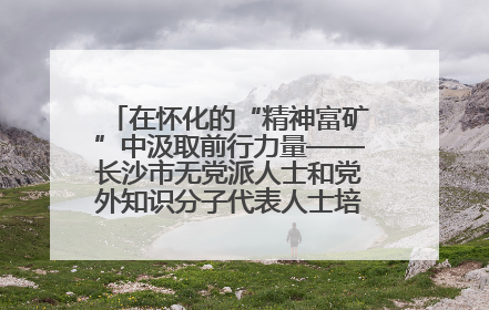 在怀化的“精神富矿”中汲取前行力量——长沙市无党派人士和党外知识分子代表人士培训班在怀化圆满举办