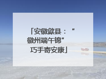 安徽歙县：“徽州端午锦” 巧手寄安康