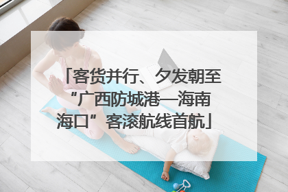 客货并行、夕发朝至 “广西防城港—海南海口”客滚航线首航