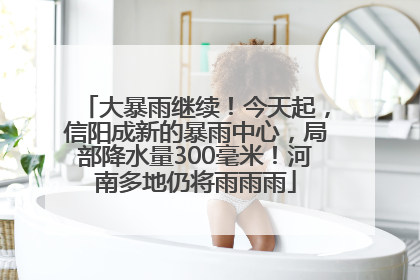 大暴雨继续！今天起，信阳成新的暴雨中心，局部降水量300毫米！河南多地仍将雨雨雨