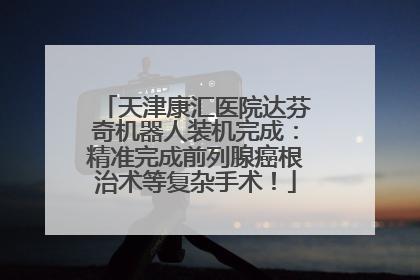 天津康汇医院达芬奇机器人装机完成：精准完成前列腺癌根治术等复杂手术！
