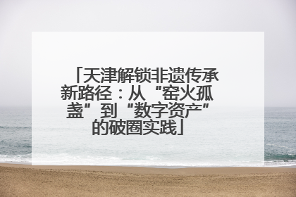 天津解锁非遗传承新路径：从“窑火孤盏”到“数字资产”的破圈实践