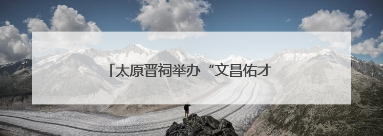 太原晋祠举办“文昌佑才 金榜题名”系列文化活动