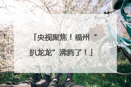 央视聚焦！福州“扒龙龙”沸腾了！
