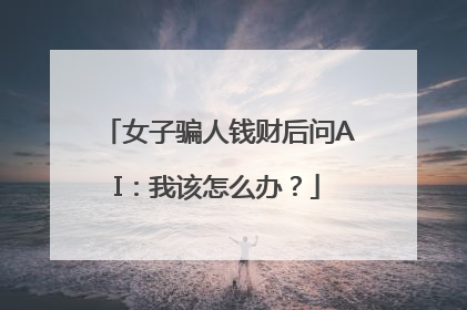 女子骗人钱财后问AI：我该怎么办？