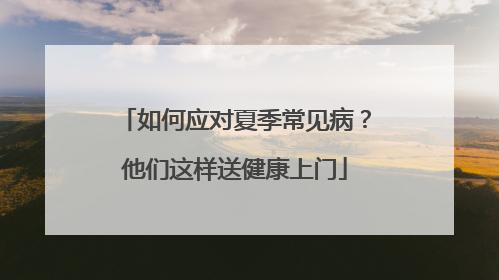 如何应对夏季常见病？他们这样送健康上门