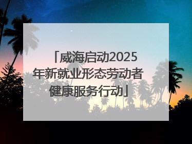 威海启动2025年新就业形态劳动者健康服务行动