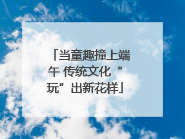 当童趣撞上端午 传统文化“玩”出新花样