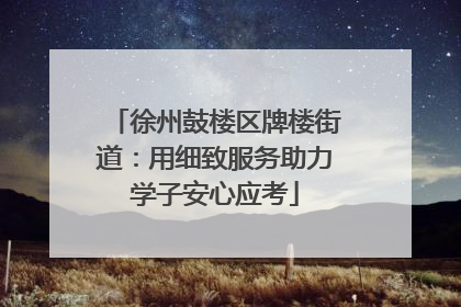 徐州鼓楼区牌楼街道：用细致服务助力学子安心应考