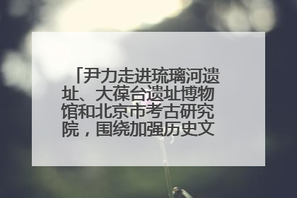 尹力走进琉璃河遗址、大葆台遗址博物馆和北京市考古研究院，围绕加强历史文化名城保护调研