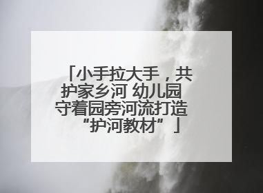 小手拉大手，共护家乡河 幼儿园守着园旁河流打造“护河教材”
