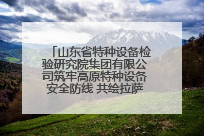 山东省特种设备检验研究院集团有限公司筑牢高原特种设备安全防线 共绘拉萨美好生活画卷
