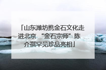山东潍坊携金石文化走进北京 “金石宗师”陈介祺罕见珍品亮相