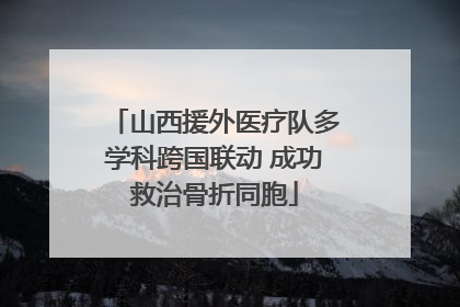 山西援外医疗队多学科跨国联动 成功救治骨折同胞
